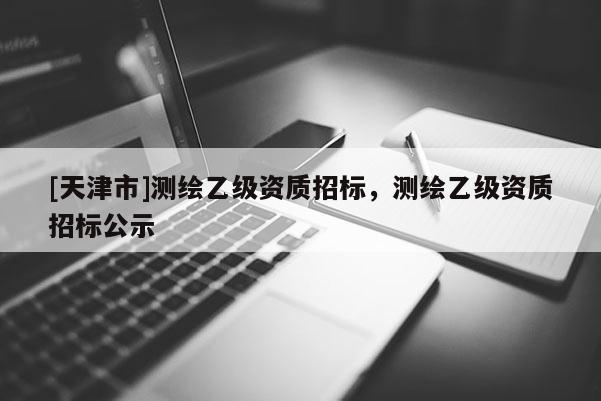 [天津市]测绘乙级资质招标，测绘乙级资质招标公示