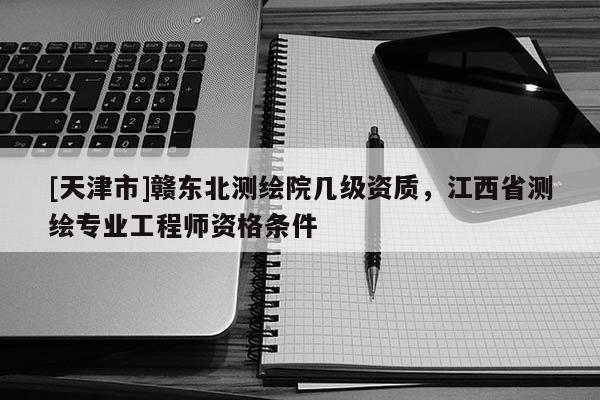 [天津市]赣东北测绘院几级资质，江西省测绘专业工程师资格条件