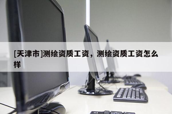 [天津市]测绘资质工资，测绘资质工资怎么样