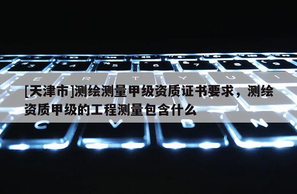 [天津市]测绘测量甲级资质证书要求，测绘资质甲级的工程测量包含什么