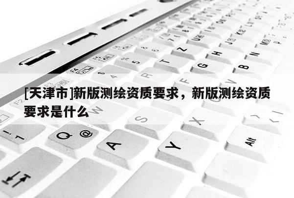 [天津市]新版测绘资质要求，新版测绘资质要求是什么