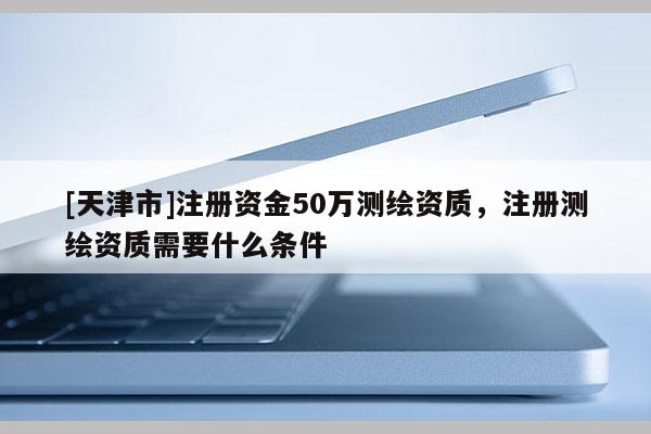 [天津市]注册资金50万测绘资质，注册测绘资质需要什么条件