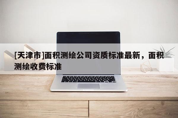 [天津市]面积测绘公司资质标准最新，面积测绘收费标准