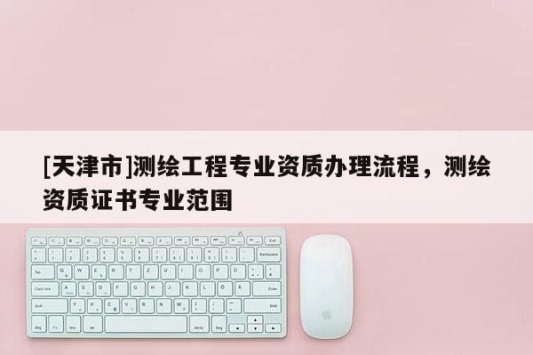 [天津市]测绘工程专业资质办理流程，测绘资质证书专业范围