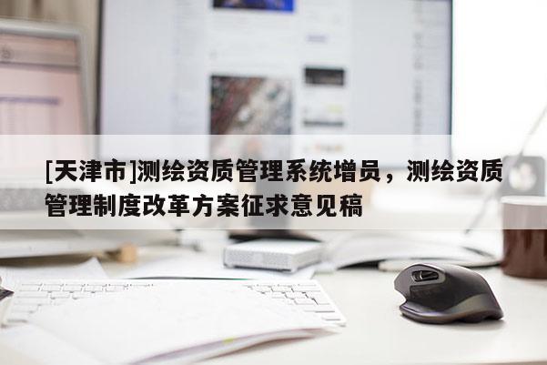 [天津市]测绘资质管理系统增员，测绘资质管理制度改革方案征求意见稿