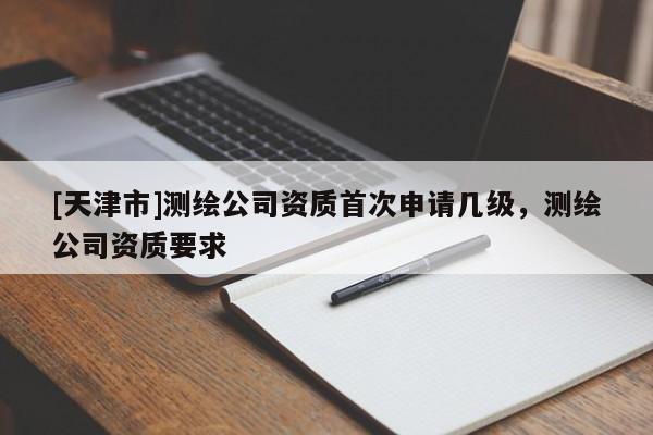[天津市]测绘公司资质首次申请几级，测绘公司资质要求