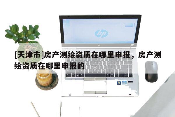 [天津市]房产测绘资质在哪里申报，房产测绘资质在哪里申报的
