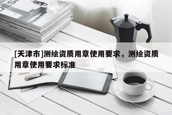 [天津市]测绘资质用章使用要求，测绘资质用章使用要求标准