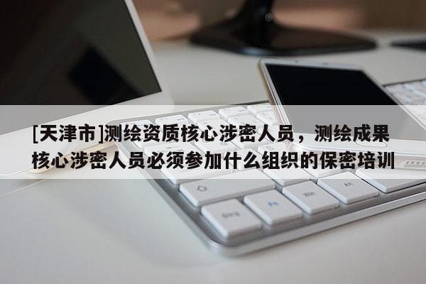 [天津市]测绘资质核心涉密人员，测绘成果核心涉密人员必须参加什么组织的保密培训