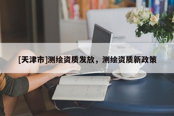 [天津市]测绘资质发放，测绘资质新政策
