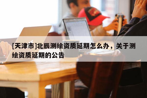 [天津市]北辰测绘资质延期怎么办，关于测绘资质延期的公告