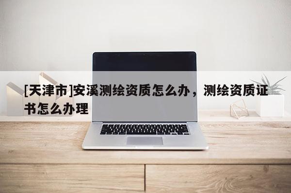 [天津市]安溪测绘资质怎么办，测绘资质证书怎么办理