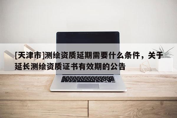 [天津市]测绘资质延期需要什么条件，关于延长测绘资质证书有效期的公告