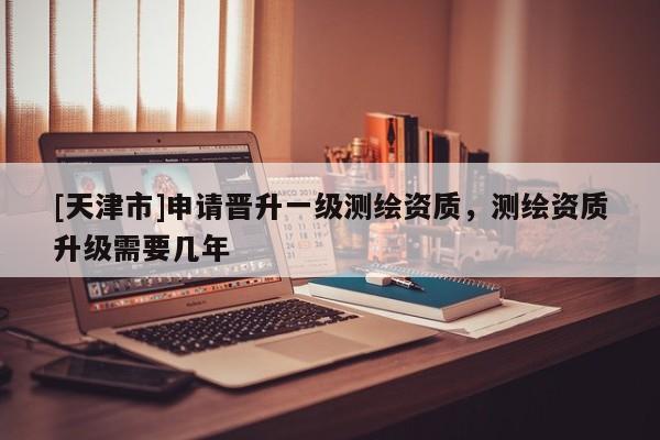 [天津市]申请晋升一级测绘资质，测绘资质升级需要几年