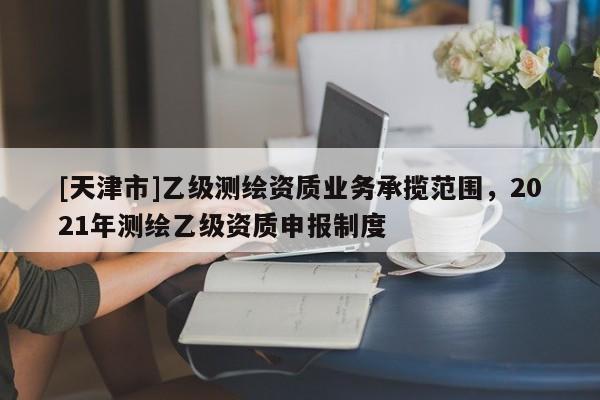 [天津市]乙级测绘资质业务承揽范围，2021年测绘乙级资质申报制度