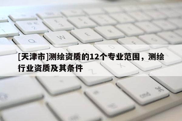 [天津市]测绘资质的12个专业范围，测绘行业资质及其条件
