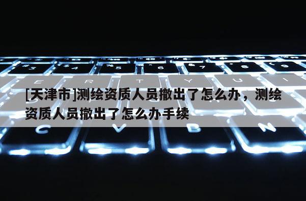 [天津市]测绘资质人员撤出了怎么办，测绘资质人员撤出了怎么办手续