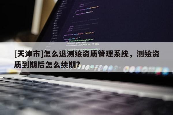 [天津市]怎么退测绘资质管理系统，测绘资质到期后怎么续期?