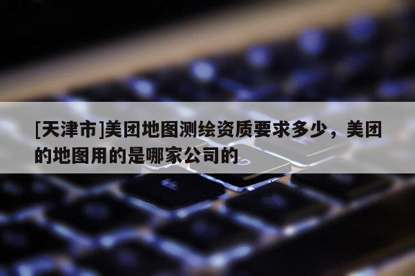 [天津市]美团地图测绘资质要求多少，美团的地图用的是哪家公司的