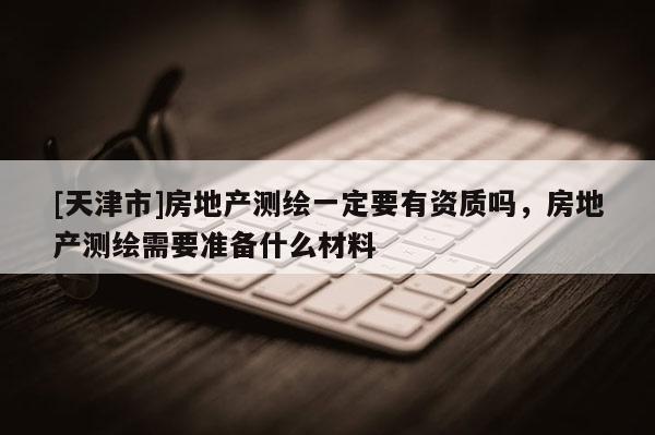 [天津市]房地产测绘一定要有资质吗，房地产测绘需要准备什么材料