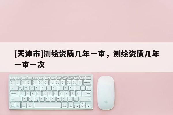 [天津市]测绘资质几年一审，测绘资质几年一审一次