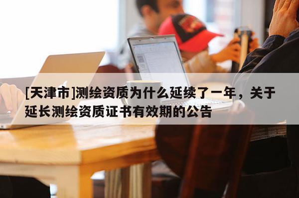 [天津市]测绘资质为什么延续了一年，关于延长测绘资质证书有效期的公告