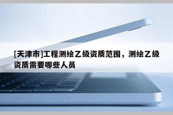 [天津市]工程测绘乙级资质范围，测绘乙级资质需要哪些人员
