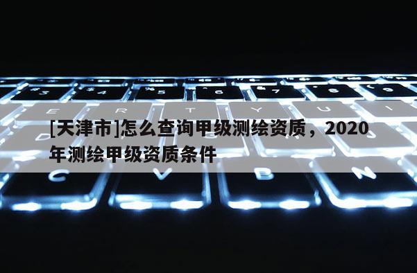 [天津市]怎么查询甲级测绘资质，2020年测绘甲级资质条件