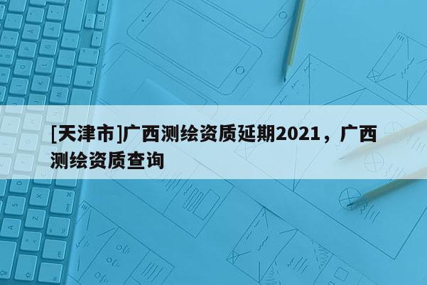 [天津市]广西测绘资质延期2021，广西测绘资质查询