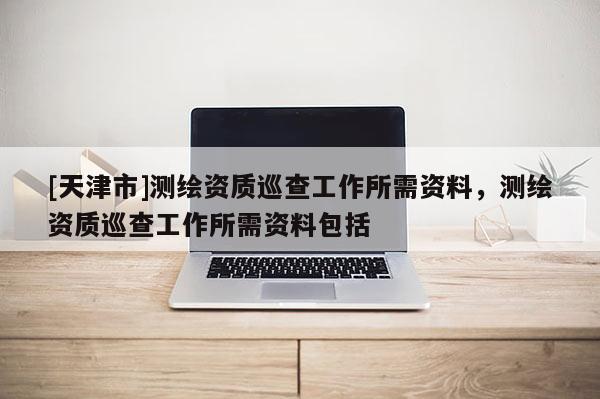 [天津市]测绘资质巡查工作所需资料，测绘资质巡查工作所需资料包括
