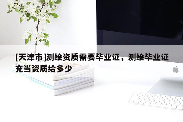 [天津市]测绘资质需要毕业证，测绘毕业证充当资质给多少
