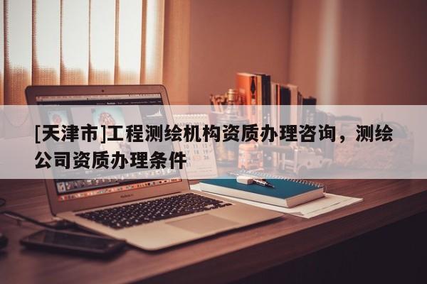 [天津市]工程测绘机构资质办理咨询，测绘公司资质办理条件