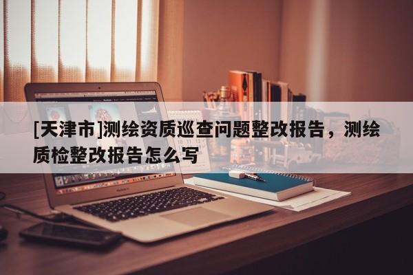 [天津市]测绘资质巡查问题整改报告，测绘质检整改报告怎么写