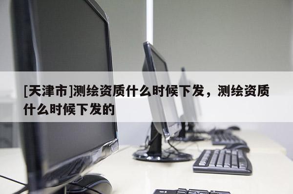 [天津市]测绘资质什么时候下发，测绘资质什么时候下发的