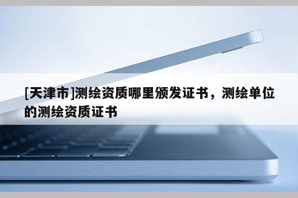[天津市]测绘资质哪里颁发证书，测绘单位的测绘资质证书