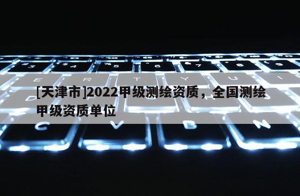 [天津市]2022甲级测绘资质，全国测绘甲级资质单位