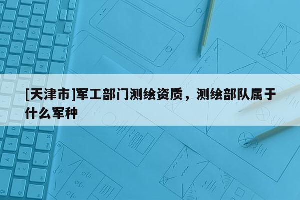 [天津市]军工部门测绘资质，测绘部队属于什么军种