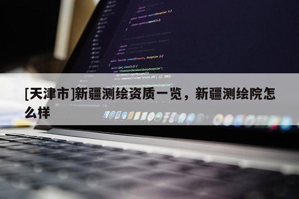 [天津市]新疆测绘资质一览，新疆测绘院怎么样