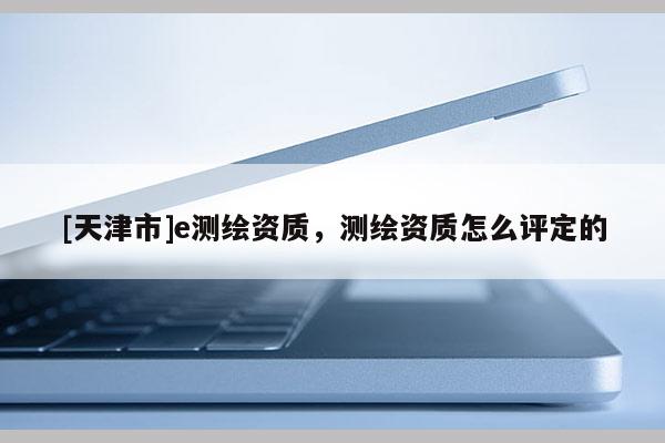 [天津市]e测绘资质，测绘资质怎么评定的