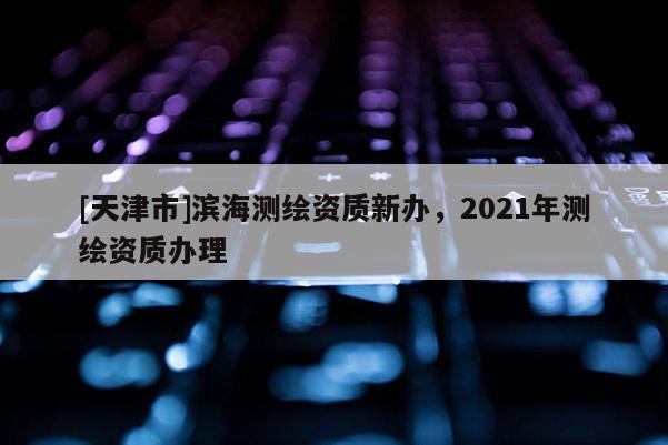 [天津市]滨海测绘资质新办，2021年测绘资质办理