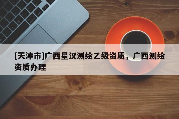 [天津市]广西星汉测绘乙级资质，广西测绘资质办理