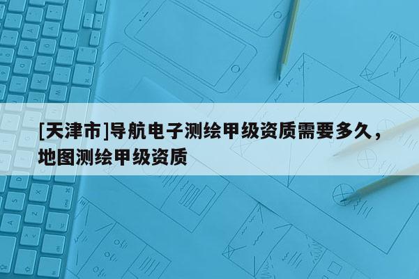 [天津市]导航电子测绘甲级资质需要多久，地图测绘甲级资质