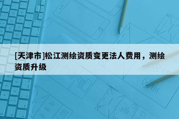 [天津市]松江测绘资质变更法人费用，测绘资质升级