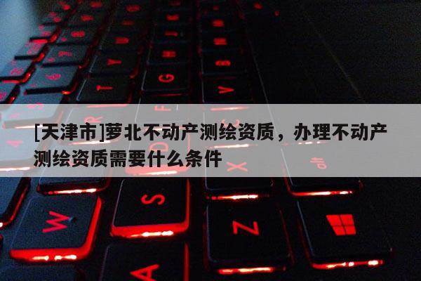 [天津市]萝北不动产测绘资质，办理不动产测绘资质需要什么条件