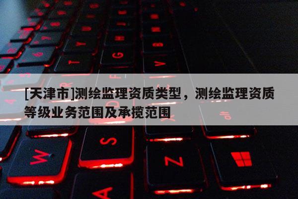 [天津市]测绘监理资质类型，测绘监理资质等级业务范围及承揽范围