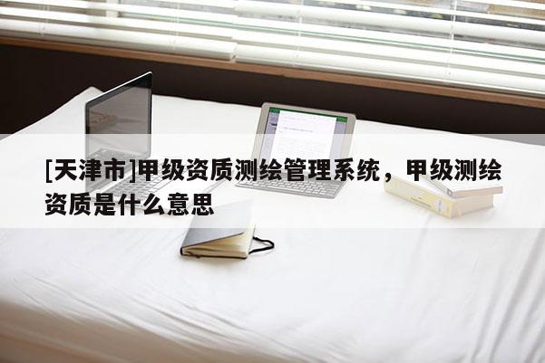 [天津市]甲级资质测绘管理系统，甲级测绘资质是什么意思