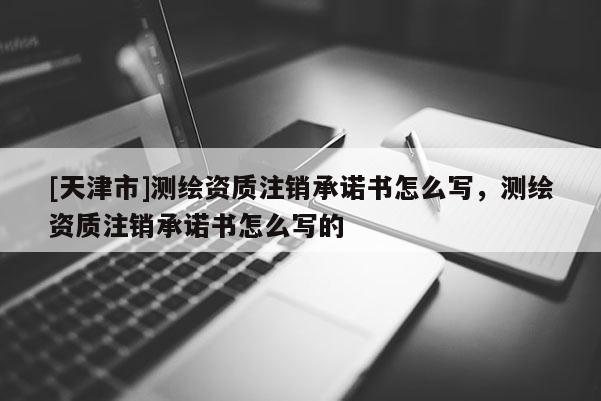 [天津市]测绘资质注销承诺书怎么写，测绘资质注销承诺书怎么写的