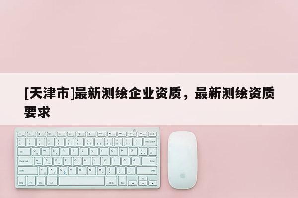 [天津市]最新测绘企业资质，最新测绘资质要求