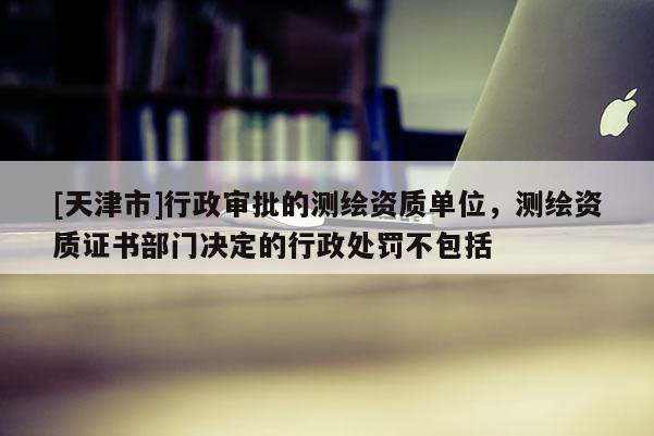 [天津市]行政审批的测绘资质单位，测绘资质证书部门决定的行政处罚不包括