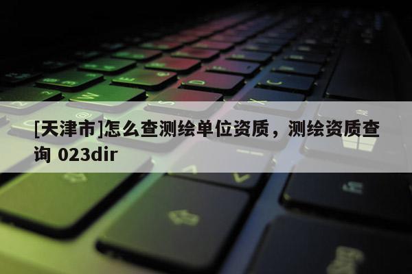 [天津市]怎么查测绘单位资质，测绘资质查询 023dir